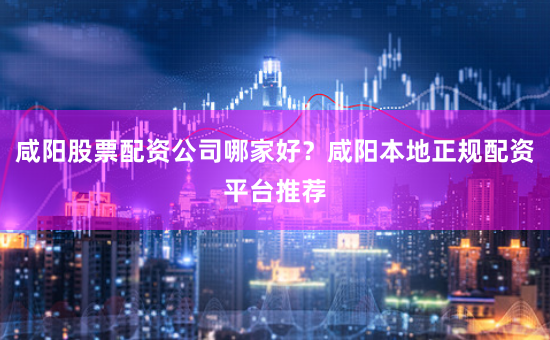 咸陽股票配資公司哪家好？咸陽本地正規(guī)配資平臺(tái)推薦
